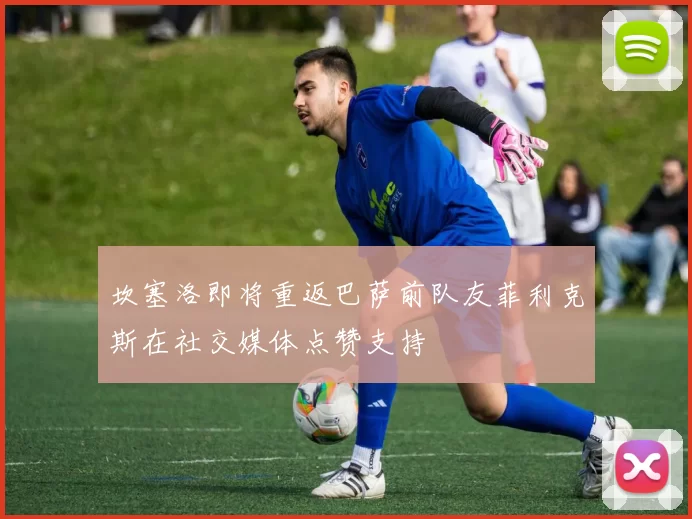 坎塞洛即将重返巴萨前队友菲利克斯在社交媒体点赞支持