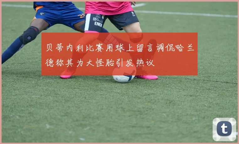 贝蒂内利比赛用球上留言调侃哈兰德称其为大怪胎引发热议