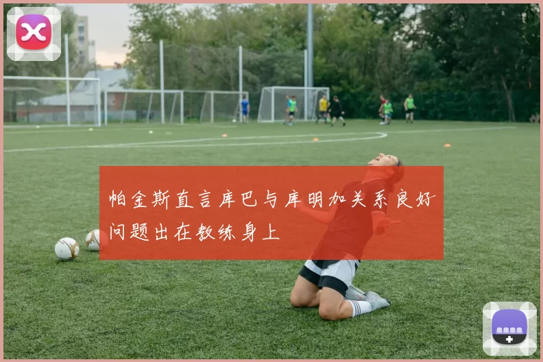 帕金斯直言库巴与库明加关系良好问题出在教练身上
