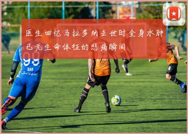 医生回忆马拉多纳去世时全身水肿已无生命体征的悲痛瞬间