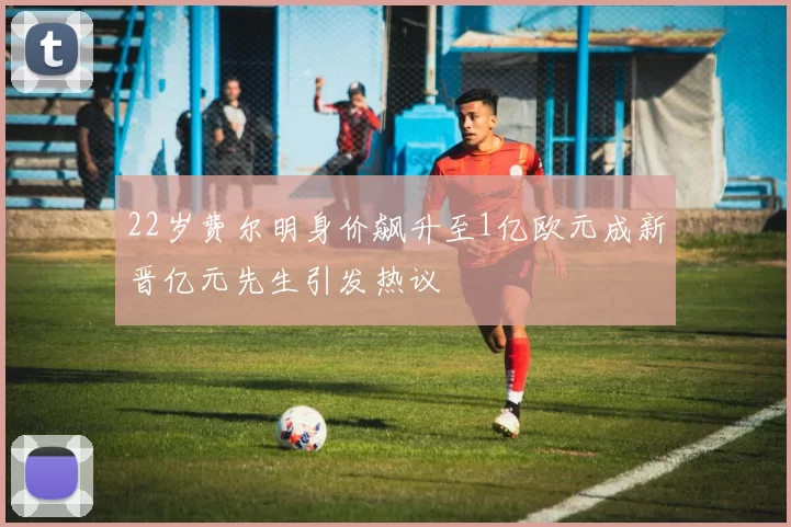 22岁费尔明身价飙升至1亿欧元成新晋亿元先生引发热议