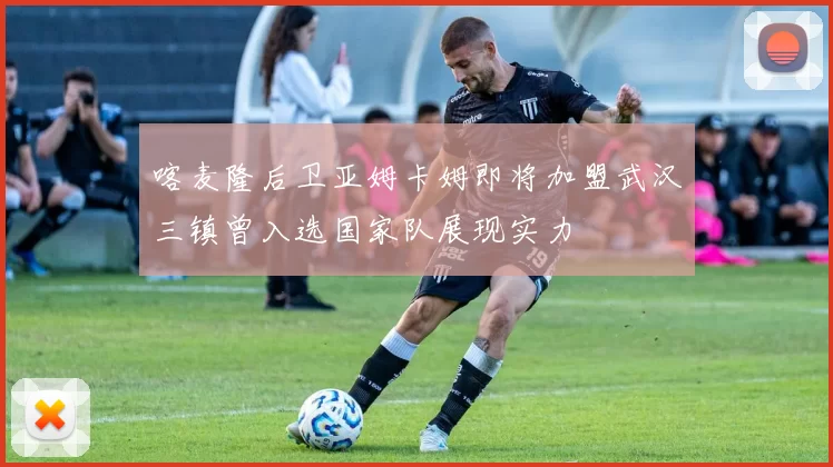 喀麦隆后卫亚姆卡姆即将加盟武汉三镇曾入选国家队展现实力