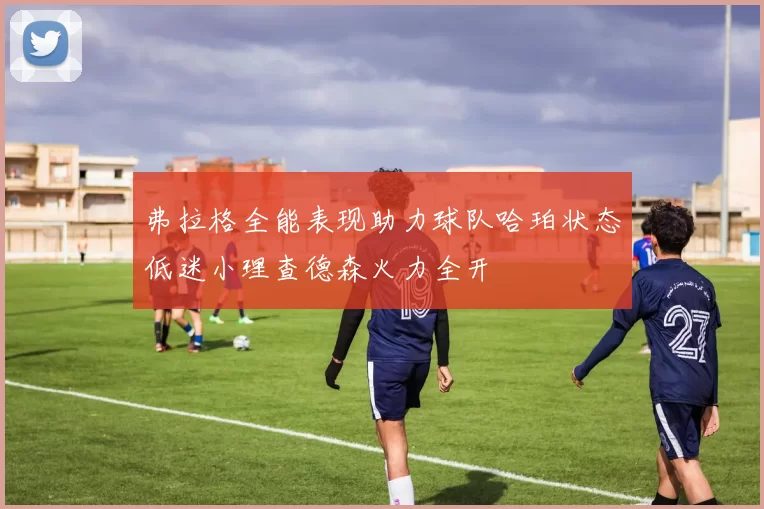 弗拉格全能表现助力球队哈珀状态低迷小理查德森火力全开